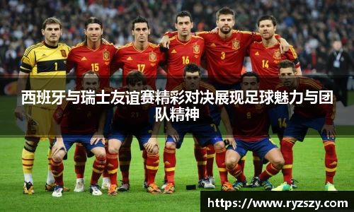 西班牙与瑞士友谊赛精彩对决展现足球魅力与团队精神